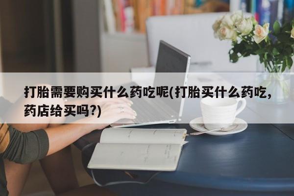 哪里有卖打胎药的私人店打胎需要购买什么药吃呢(打胎买什么药吃,药店给买吗?)